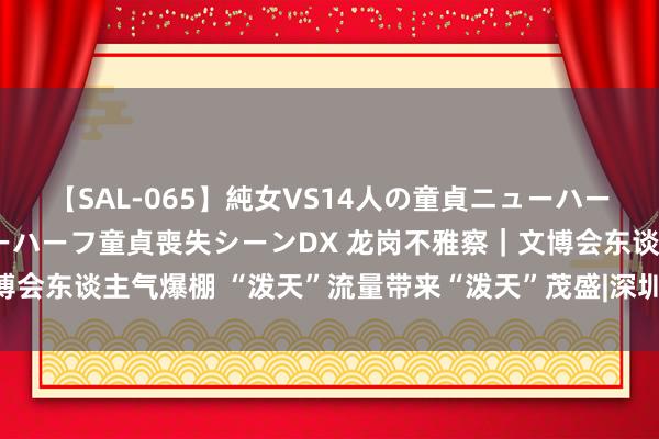 【SAL-065】純女VS14人の童貞ニューハーフ 二度と見れないニューハーフ童貞喪失シーンDX 龙岗不雅察｜文博会东谈主气爆棚 “泼天”流量带来“泼天”茂盛|深圳|龙岗区|会展中心