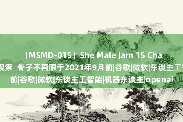 【MSMD-015】She Male Jam 15 ChatGPT终于不错进行积贮搜索  骨子不再限于2021年9月前|谷歌|微软|东谈主工智能|机器东谈主|openai