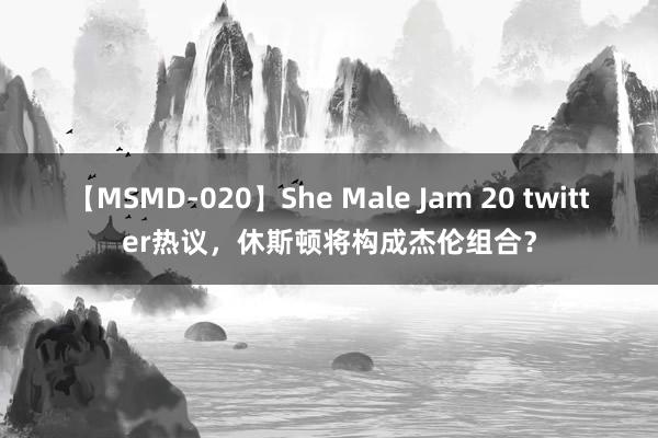 【MSMD-020】She Male Jam 20 twitter热议，休斯顿将构成杰伦组合？