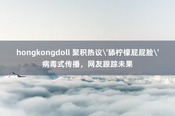 hongkongdoll 聚积热议'舔柠檬屁屁脸'病毒式传播，网友跟踪未果