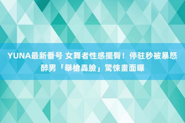 YUNA最新番号 女舞者性感擺臀！停驻秒被暴怒醉男「舉槍轟臉」驚悚畫面曝