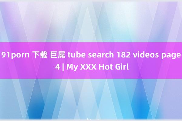 91porn 下载 巨屌 tube search 182 videos page 4 | My XXX Hot Girl