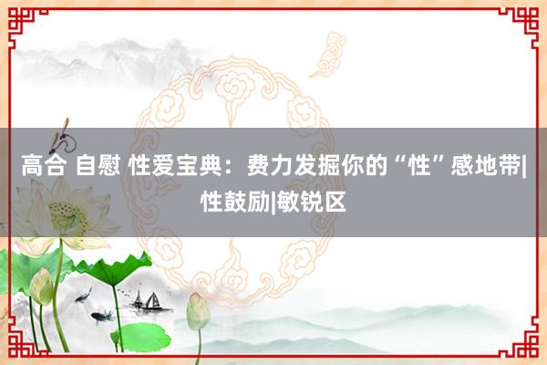 高合 自慰 性爱宝典：费力发掘你的“性”感地带|性鼓励|敏锐区