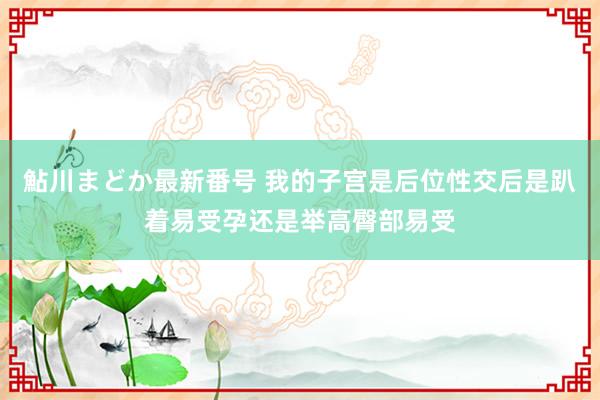 鮎川まどか最新番号 我的子宫是后位性交后是趴着易受孕还是举高臀部易受