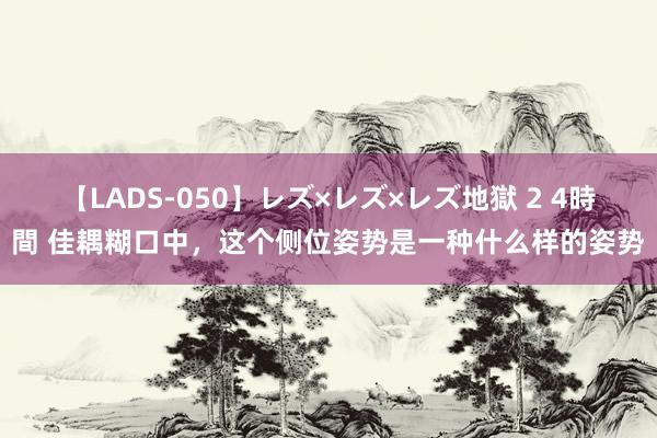 【LADS-050】レズ×レズ×レズ地獄 2 4時間 佳耦糊口中，这个侧位姿势是一种什么样的姿势