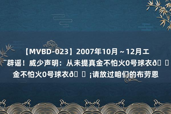 【MVBD-023】2007年10月～12月エムズBEST4時間 🚨辟谣！威少声明：从未提真金不怕火0号球衣😡请放过咱们的布劳恩