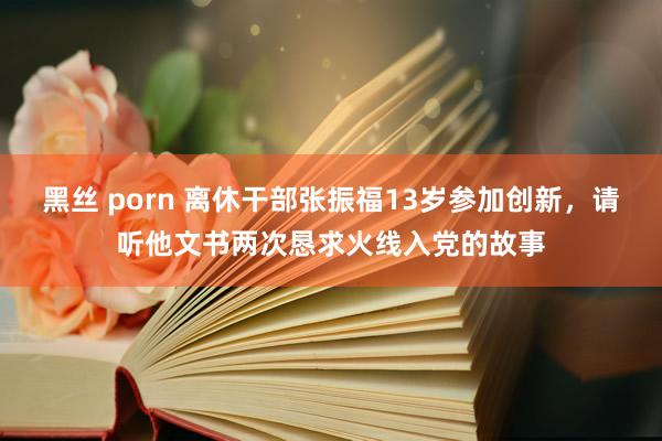 黑丝 porn 离休干部张振福13岁参加创新，请听他文书两次恳求火线入党的故事