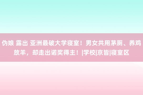 伪娘 露出 亚洲最破大学寝室！男女共用茅厕、养鸡放羊，却走出诺奖得主！|学校|京皆|寝室区