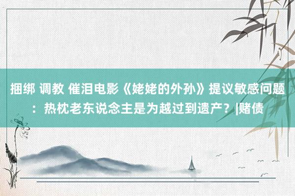 捆绑 调教 催泪电影《姥姥的外孙》提议敏感问题：热枕老东说念主是为越过到遗产？|赌债