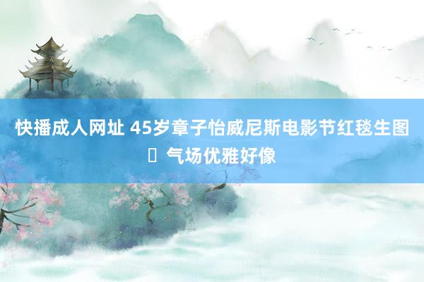 快播成人网址 45岁章子怡威尼斯电影节红毯生图 气场优雅好像