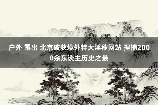 户外 露出 北京破获境外特大淫秽网站 捏捕2000余东谈主历史之最