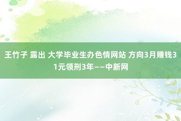 王竹子 露出 大学毕业生办色情网站 方向3月赚钱31元领刑3年——中新网