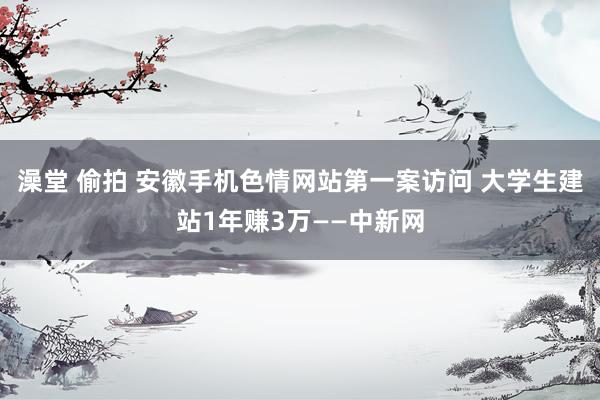 澡堂 偷拍 安徽手机色情网站第一案访问 大学生建站1年赚3万——中新网