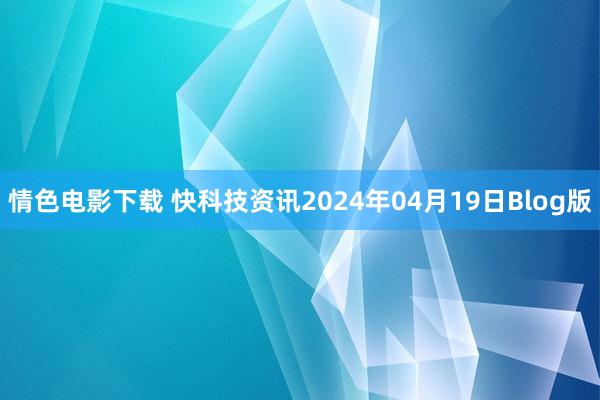 情色电影下载 快科技资讯2024年04月19日Blog版