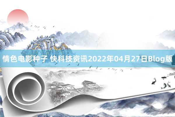 情色电影种子 快科技资讯2022年04月27日Blog版