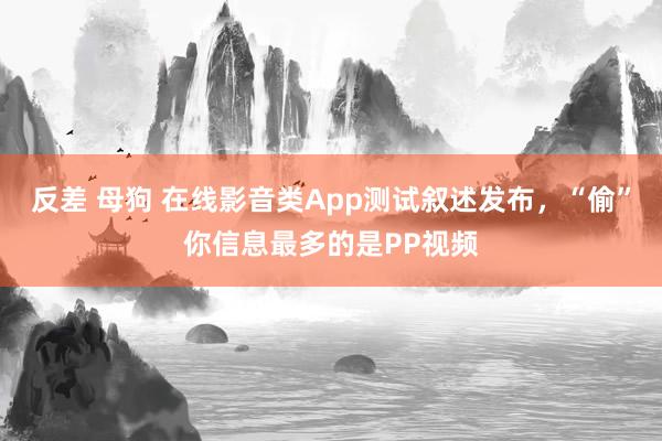 反差 母狗 在线影音类App测试叙述发布，“偷”你信息最多的是PP视频