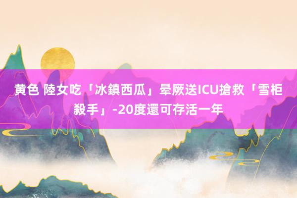 黄色 陸女吃「冰鎮西瓜」晕厥送ICU搶救　「雪柜殺手」-20度還可存活一年