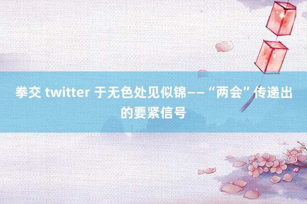 拳交 twitter 于无色处见似锦——“两会”传递出的要紧信号