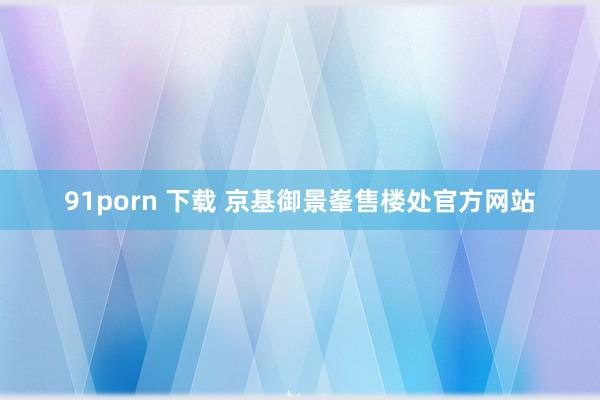 91porn 下载 京基御景峯售楼处官方网站