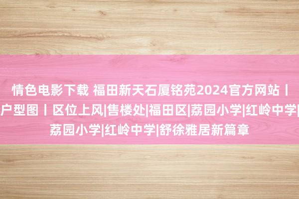 情色电影下载 福田新天石厦铭苑2024官方网站丨最新楼盘资讯丨户型图丨区位上风|售楼处|福田区|荔园小学|红岭中学|舒徐雅居新篇章