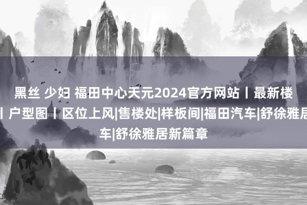 黑丝 少妇 福田中心天元2024官方网站丨最新楼盘资讯丨户型图丨区位上风|售楼处|样板间|福田汽车|舒徐雅居新篇章