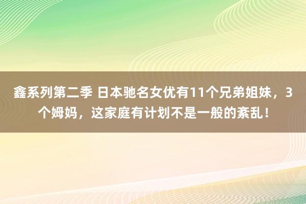 鑫系列第二季 日本驰名女优有11个兄弟姐妹，3个姆妈，这家庭有计划不是一般的紊乱！