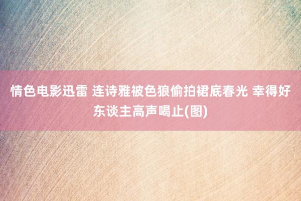 情色电影迅雷 连诗雅被色狼偷拍裙底春光 幸得好东谈主高声喝止(图)