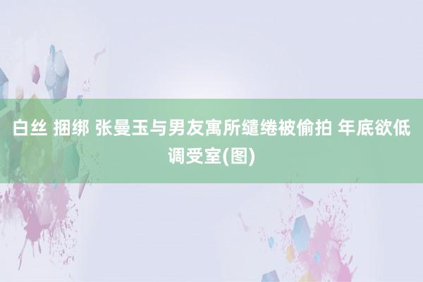 白丝 捆绑 张曼玉与男友寓所缱绻被偷拍 年底欲低调受室(图)