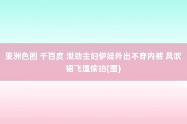 亚洲色图 千百度 泄劲主妇伊娃外出不穿内裤 风吹裙飞遭偷拍(图)