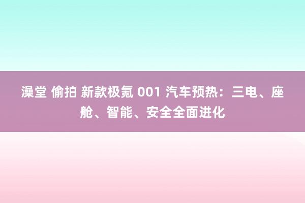 澡堂 偷拍 新款极氪 001 汽车预热：三电、座舱、智能、安全全面进化