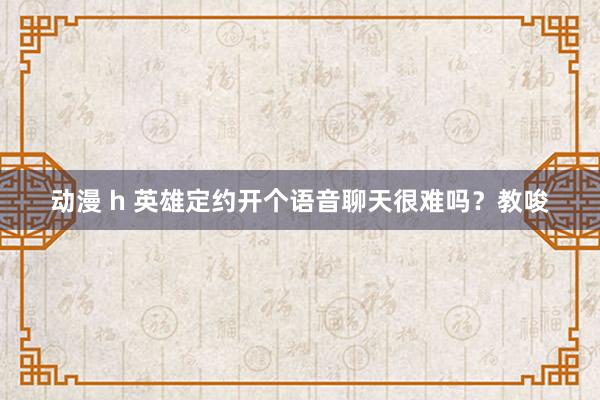 动漫 h 英雄定约开个语音聊天很难吗？教唆