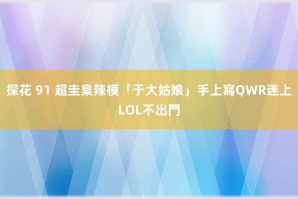 探花 91 超圭臬辣模「于大姑娘」手上寫QWR　迷上LOL不出門