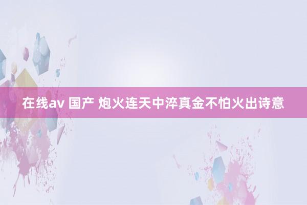 在线av 国产 炮火连天中淬真金不怕火出诗意