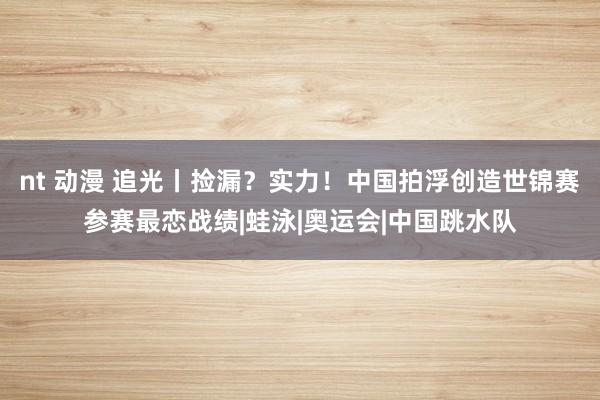 nt 动漫 追光丨捡漏？实力！中国拍浮创造世锦赛参赛最恋战绩|蛙泳|奥运会|中国跳水队