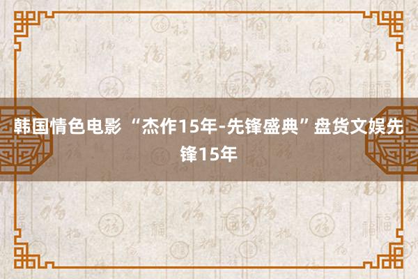 韩国情色电影 “杰作15年-先锋盛典”盘货文娱先锋15年