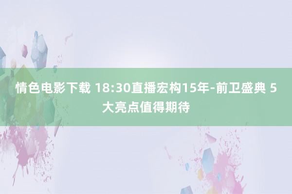 情色电影下载 18:30直播宏构15年-前卫盛典 5大亮点值得期待