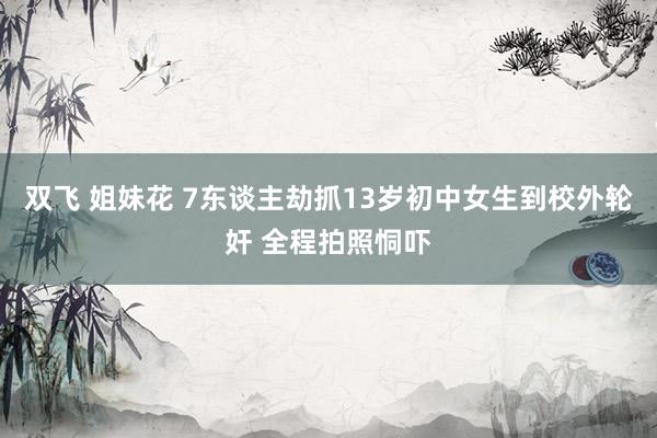 双飞 姐妹花 7东谈主劫抓13岁初中女生到校外轮奸 全程拍照恫吓