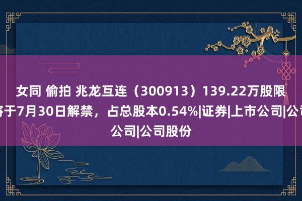 女同 偷拍 兆龙互连（300913）139.22万股限售股将于7月30日解禁，占总股本0.54%|证券|上市公司|公司股份