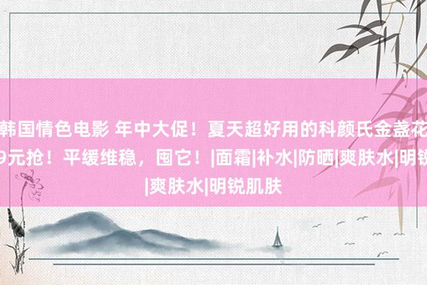 韩国情色电影 年中大促！夏天超好用的科颜氏金盏花水139元抢！平缓维稳，囤它！|面霜|补水|防晒|爽肤水|明锐肌肤