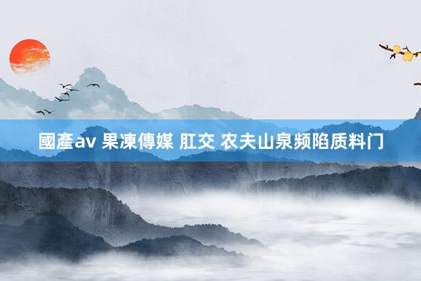 國產av 果凍傳媒 肛交 农夫山泉频陷质料门