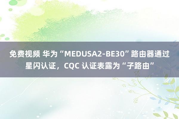 免费视频 华为“MEDUSA2-BE30”路由器通过星闪认证，CQC 认证表露为“子路由”