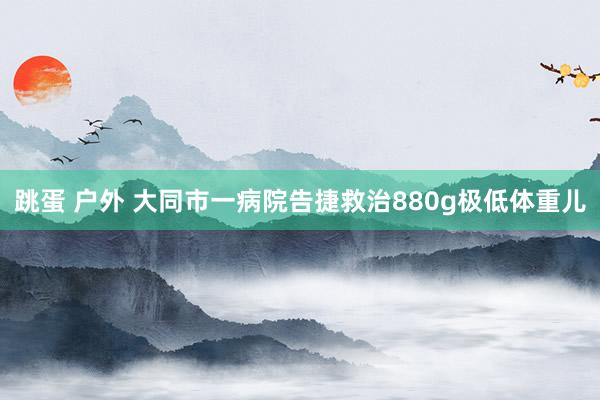 跳蛋 户外 大同市一病院告捷救治880g极低体重儿