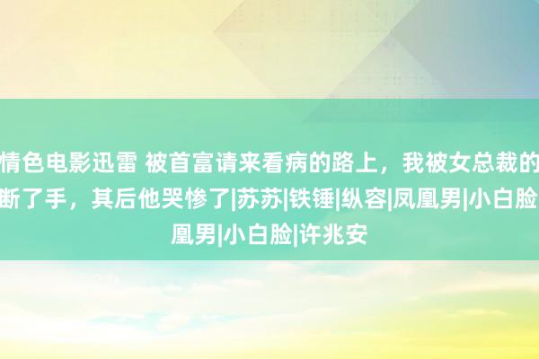 情色电影迅雷 被首富请来看病的路上，我被女总裁的男友打断了手，其后他哭惨了|苏苏|铁锤|纵容|凤凰男|小白脸|许兆安