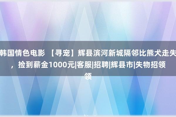 韩国情色电影 【寻宠】辉县滨河新城隔邻比熊犬走失，捡到薪金1000元|客服|招聘|辉县市|失物招领