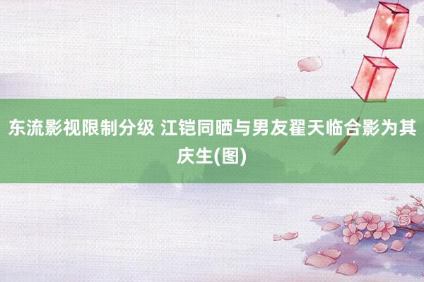 东流影视限制分级 江铠同晒与男友翟天临合影为其庆生(图)