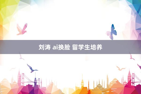 刘涛 ai换脸 留学生培养