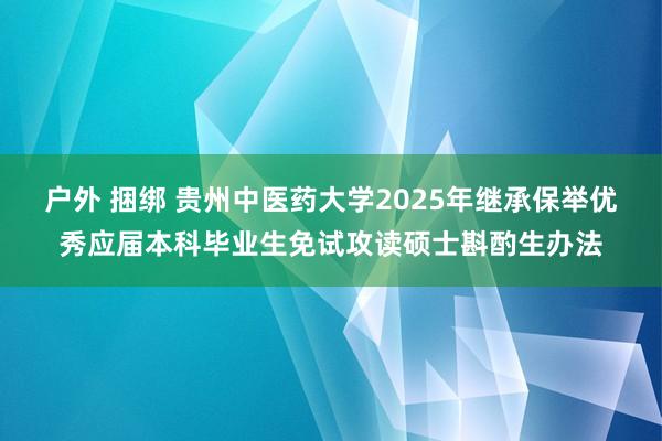 户外 捆绑 贵州中医药大学2025年继承保举优秀应届本科毕业生免试攻读硕士斟酌生办法