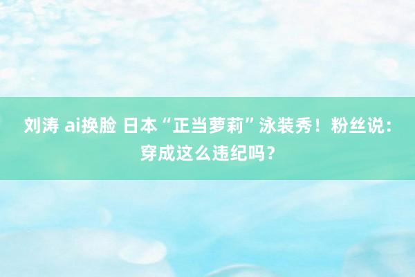 刘涛 ai换脸 日本“正当萝莉”泳装秀！粉丝说：穿成这么违纪吗？