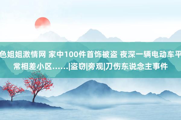 色姐姐激情网 家中100件首饰被盗 夜深一辆电动车平常相差小区......|盗窃|旁观|刀伤东说念主事件