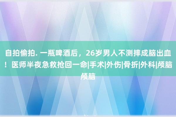 自拍偷拍. 一瓶啤酒后，26岁男人不测摔成脑出血！医师半夜急救抢回一命|手术|外伤|骨折|外科|颅脑